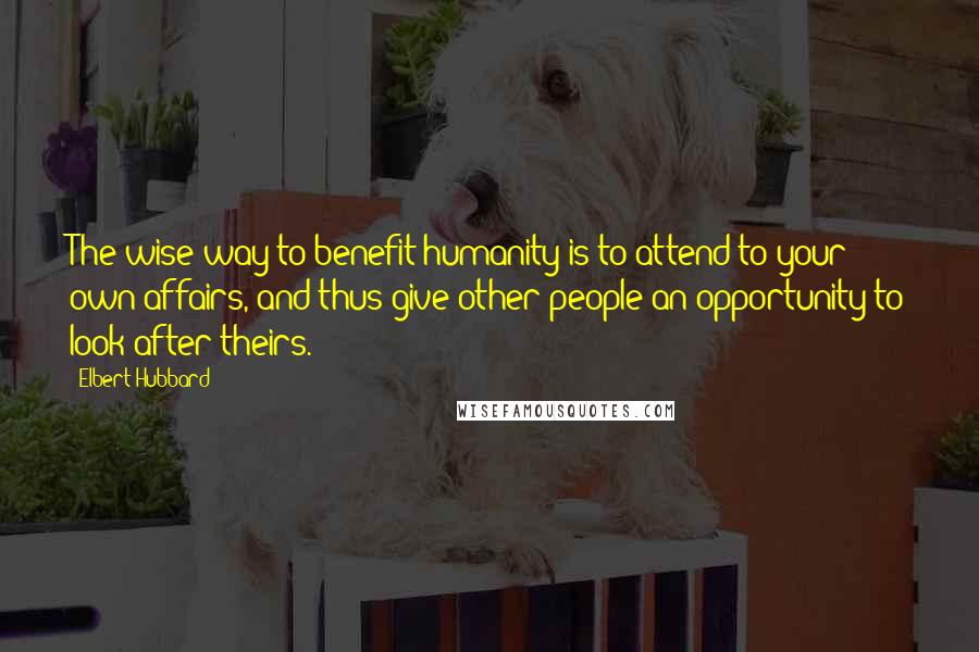 Elbert Hubbard Quotes: The wise way to benefit humanity is to attend to your own affairs, and thus give other people an opportunity to look after theirs.