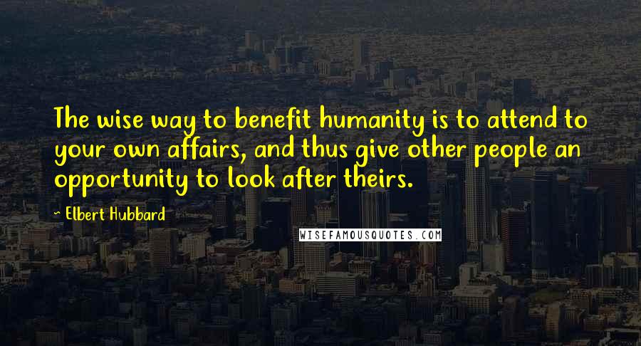 Elbert Hubbard Quotes: The wise way to benefit humanity is to attend to your own affairs, and thus give other people an opportunity to look after theirs.