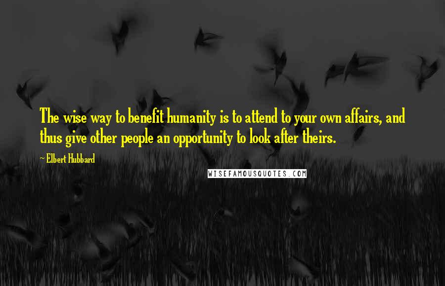 Elbert Hubbard Quotes: The wise way to benefit humanity is to attend to your own affairs, and thus give other people an opportunity to look after theirs.