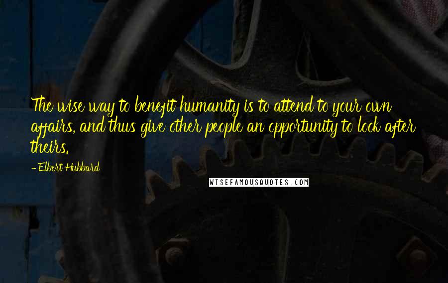 Elbert Hubbard Quotes: The wise way to benefit humanity is to attend to your own affairs, and thus give other people an opportunity to look after theirs.