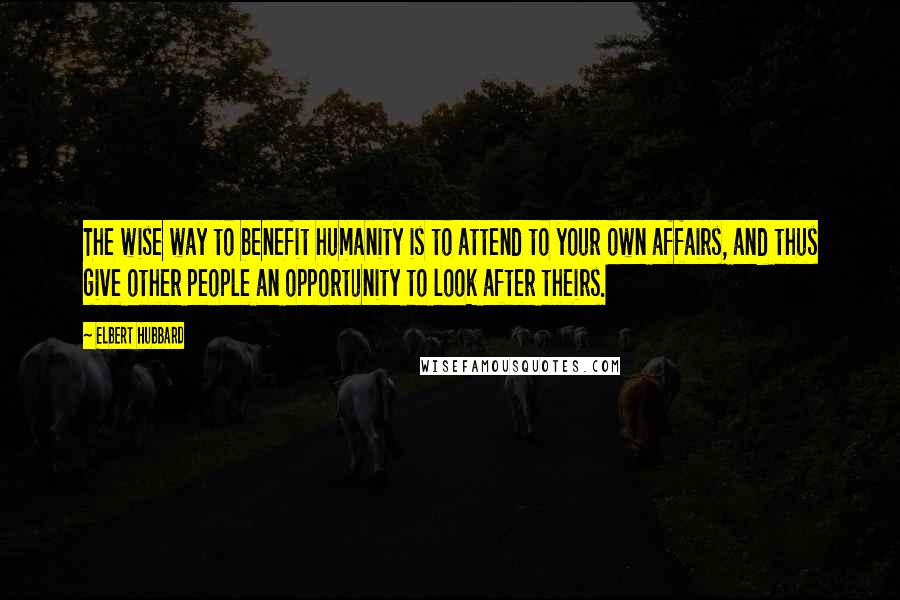 Elbert Hubbard Quotes: The wise way to benefit humanity is to attend to your own affairs, and thus give other people an opportunity to look after theirs.