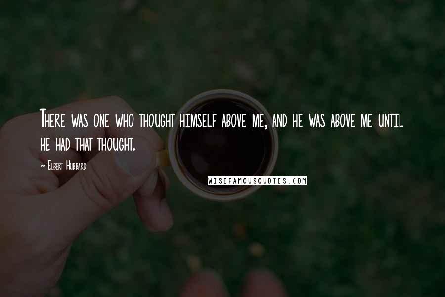 Elbert Hubbard Quotes: There was one who thought himself above me, and he was above me until he had that thought.