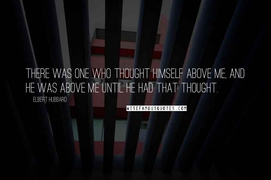 Elbert Hubbard Quotes: There was one who thought himself above me, and he was above me until he had that thought.