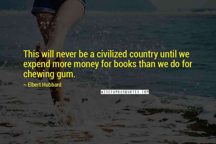 Elbert Hubbard Quotes: This will never be a civilized country until we expend more money for books than we do for chewing gum.