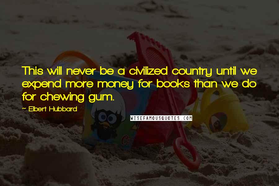 Elbert Hubbard Quotes: This will never be a civilized country until we expend more money for books than we do for chewing gum.