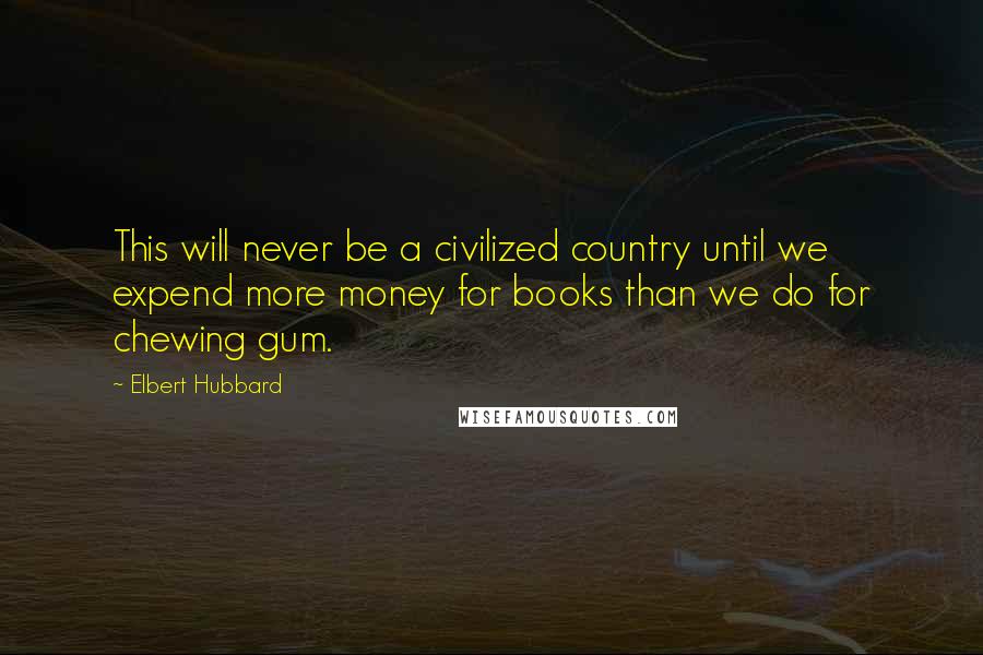 Elbert Hubbard Quotes: This will never be a civilized country until we expend more money for books than we do for chewing gum.