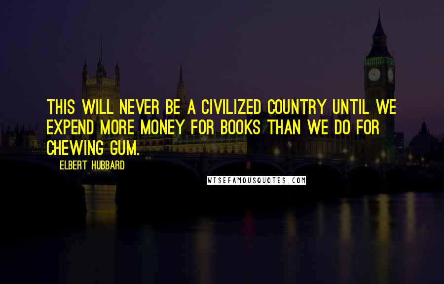 Elbert Hubbard Quotes: This will never be a civilized country until we expend more money for books than we do for chewing gum.