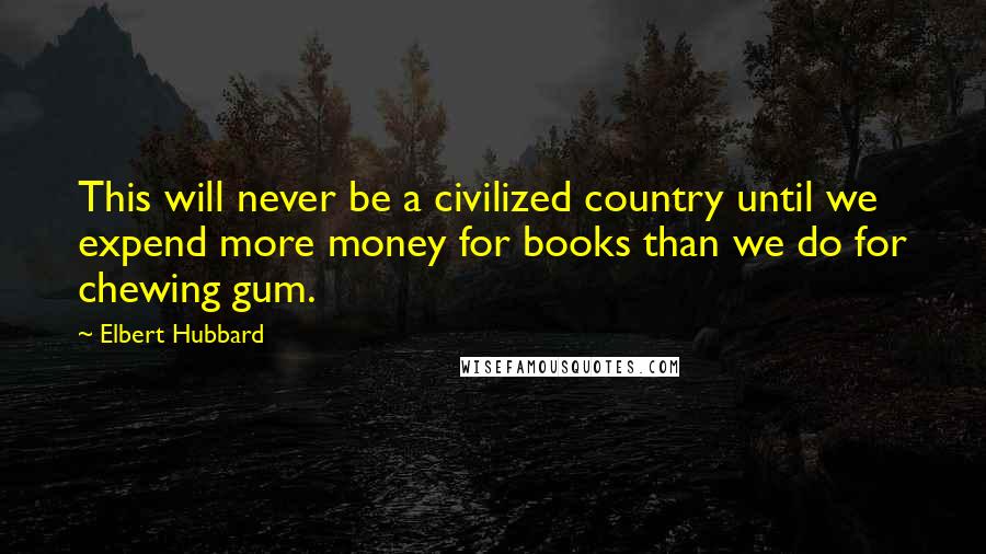 Elbert Hubbard Quotes: This will never be a civilized country until we expend more money for books than we do for chewing gum.