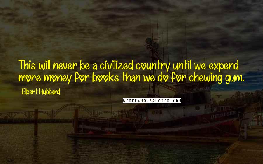 Elbert Hubbard Quotes: This will never be a civilized country until we expend more money for books than we do for chewing gum.