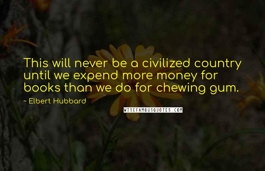 Elbert Hubbard Quotes: This will never be a civilized country until we expend more money for books than we do for chewing gum.