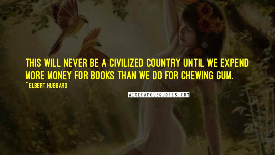 Elbert Hubbard Quotes: This will never be a civilized country until we expend more money for books than we do for chewing gum.