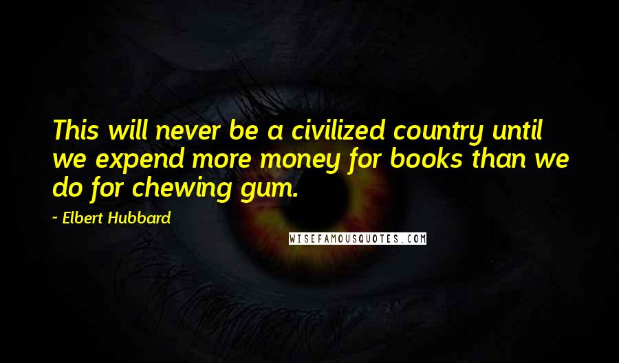 Elbert Hubbard Quotes: This will never be a civilized country until we expend more money for books than we do for chewing gum.