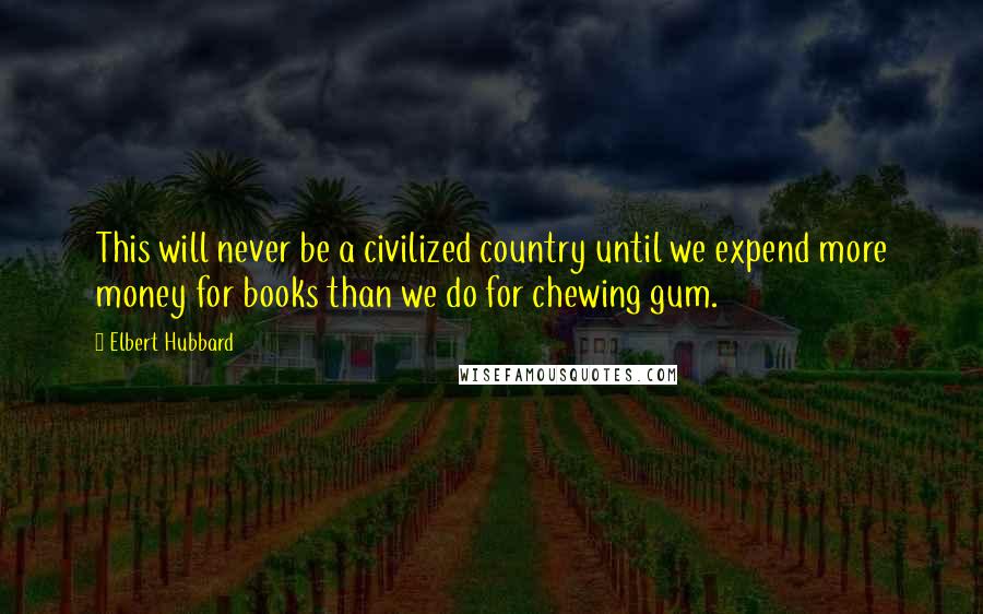 Elbert Hubbard Quotes: This will never be a civilized country until we expend more money for books than we do for chewing gum.