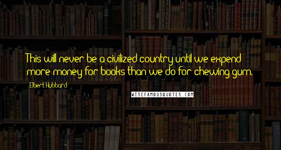 Elbert Hubbard Quotes: This will never be a civilized country until we expend more money for books than we do for chewing gum.