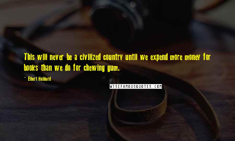 Elbert Hubbard Quotes: This will never be a civilized country until we expend more money for books than we do for chewing gum.
