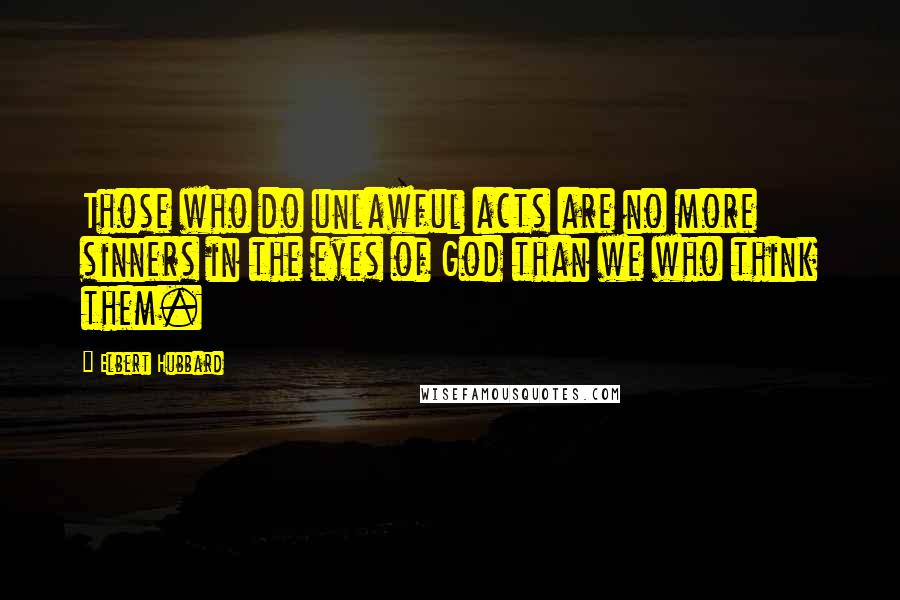 Elbert Hubbard Quotes: Those who do unlawful acts are no more sinners in the eyes of God than we who think them.