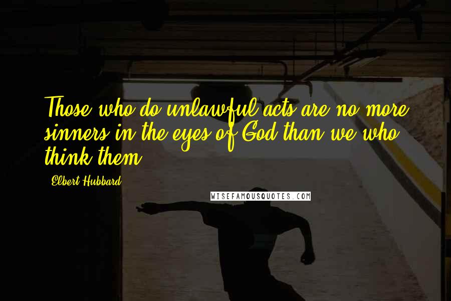 Elbert Hubbard Quotes: Those who do unlawful acts are no more sinners in the eyes of God than we who think them.