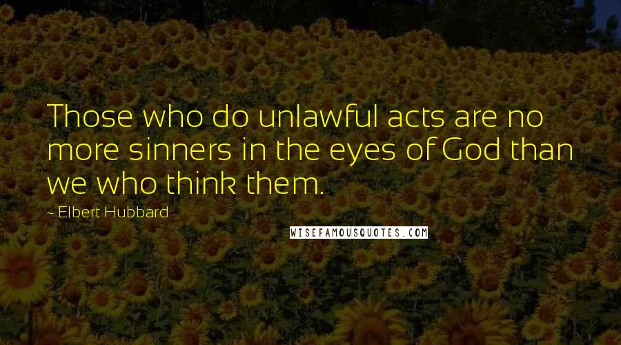 Elbert Hubbard Quotes: Those who do unlawful acts are no more sinners in the eyes of God than we who think them.