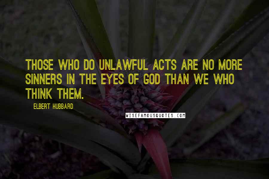 Elbert Hubbard Quotes: Those who do unlawful acts are no more sinners in the eyes of God than we who think them.