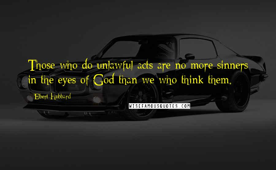 Elbert Hubbard Quotes: Those who do unlawful acts are no more sinners in the eyes of God than we who think them.