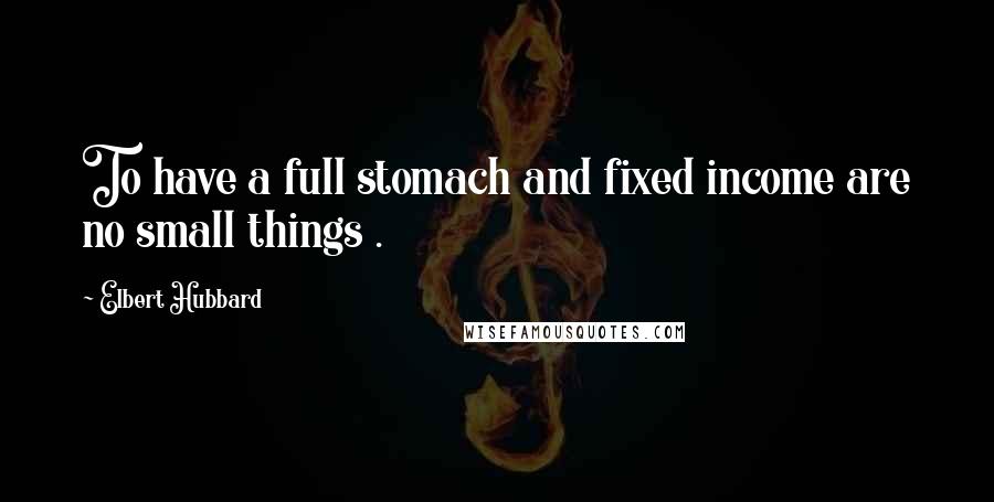 Elbert Hubbard Quotes: To have a full stomach and fixed income are no small things .