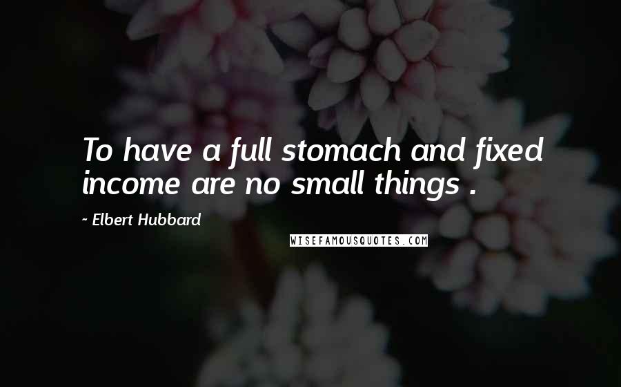 Elbert Hubbard Quotes: To have a full stomach and fixed income are no small things .