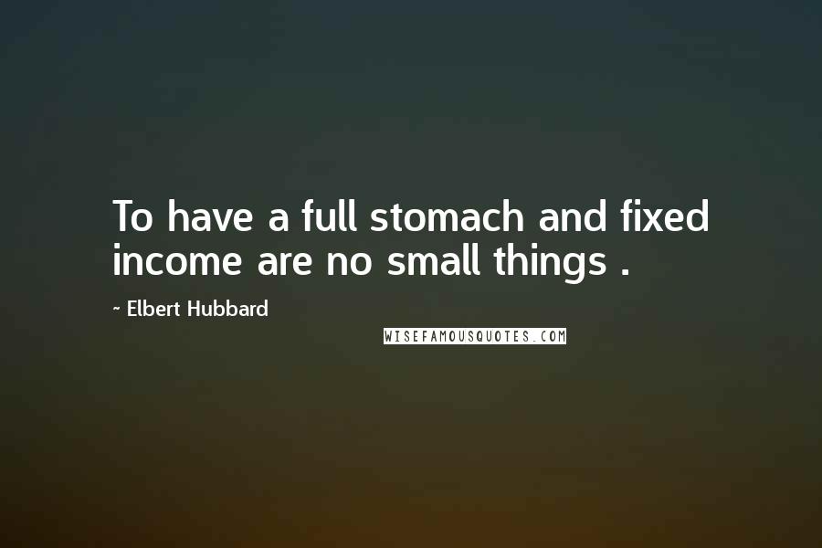 Elbert Hubbard Quotes: To have a full stomach and fixed income are no small things .