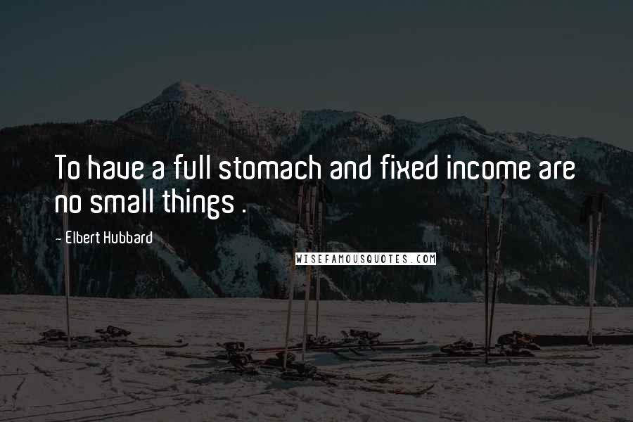 Elbert Hubbard Quotes: To have a full stomach and fixed income are no small things .