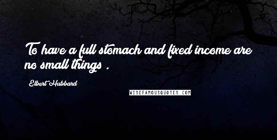 Elbert Hubbard Quotes: To have a full stomach and fixed income are no small things .