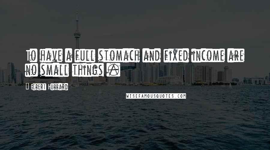 Elbert Hubbard Quotes: To have a full stomach and fixed income are no small things .