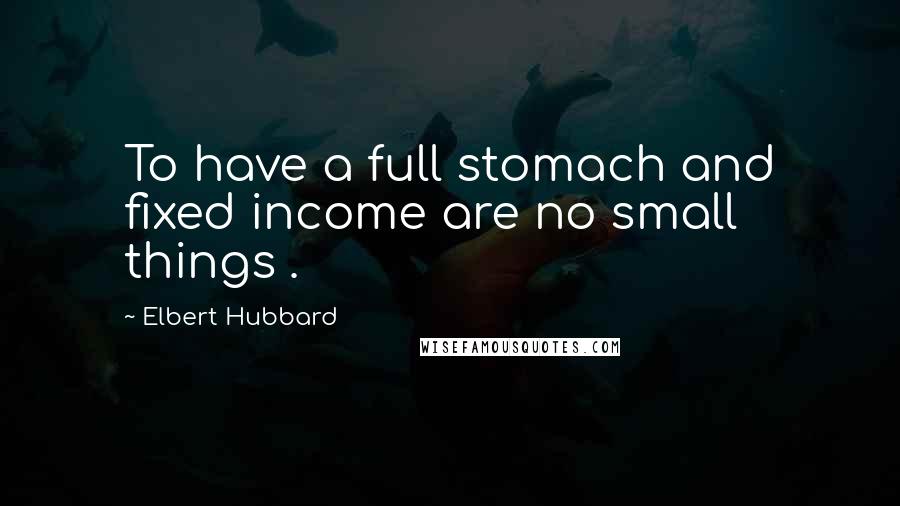 Elbert Hubbard Quotes: To have a full stomach and fixed income are no small things .