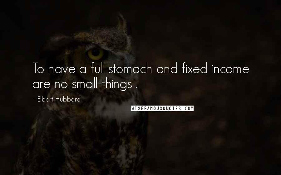 Elbert Hubbard Quotes: To have a full stomach and fixed income are no small things .