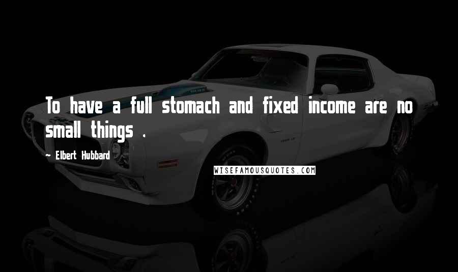 Elbert Hubbard Quotes: To have a full stomach and fixed income are no small things .