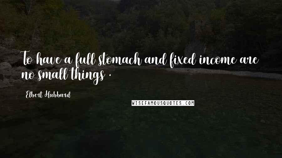 Elbert Hubbard Quotes: To have a full stomach and fixed income are no small things .