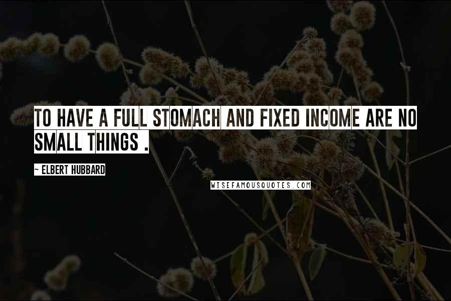 Elbert Hubbard Quotes: To have a full stomach and fixed income are no small things .