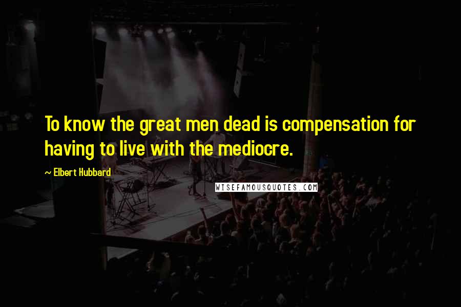 Elbert Hubbard Quotes: To know the great men dead is compensation for having to live with the mediocre.