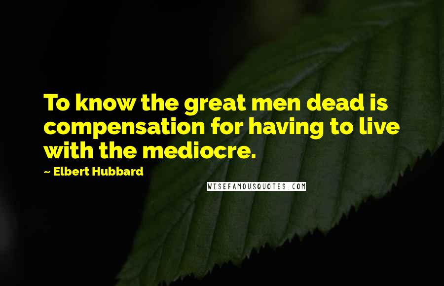 Elbert Hubbard Quotes: To know the great men dead is compensation for having to live with the mediocre.