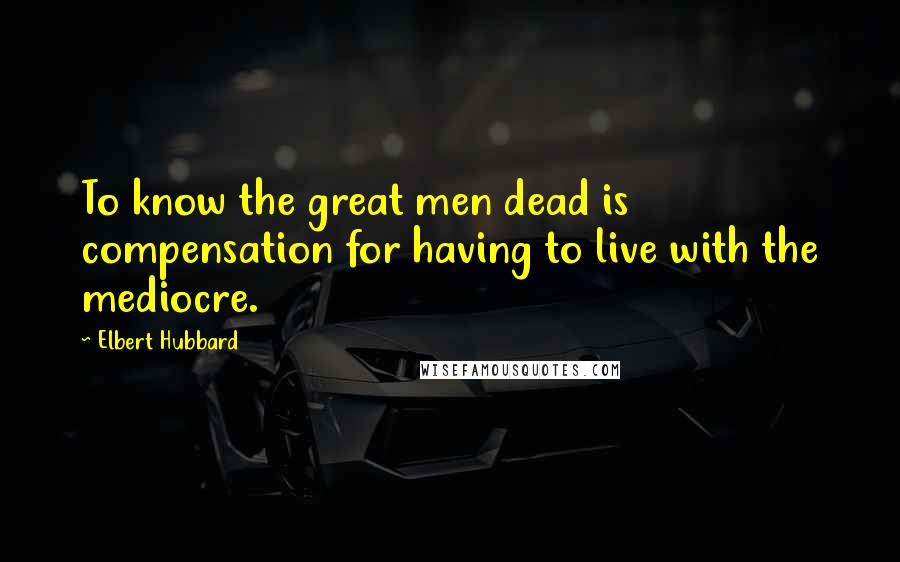 Elbert Hubbard Quotes: To know the great men dead is compensation for having to live with the mediocre.
