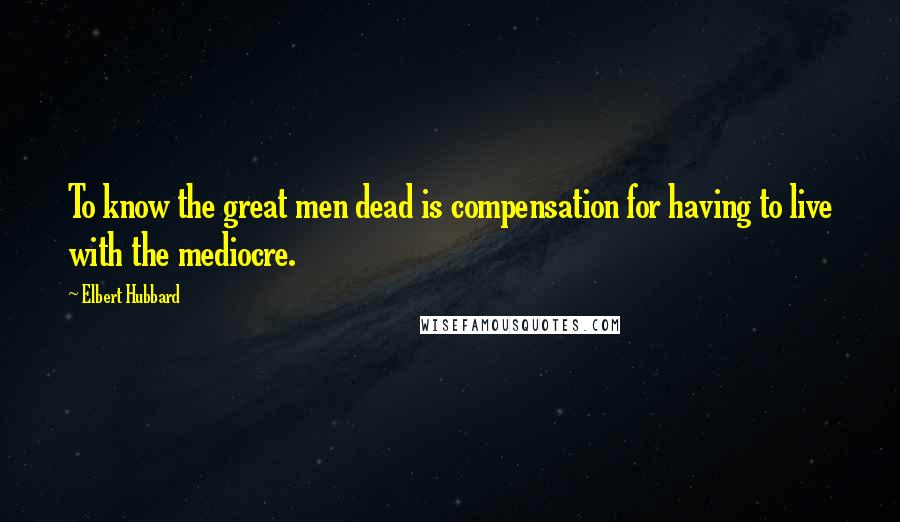 Elbert Hubbard Quotes: To know the great men dead is compensation for having to live with the mediocre.