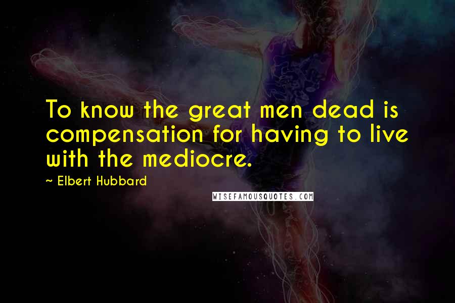 Elbert Hubbard Quotes: To know the great men dead is compensation for having to live with the mediocre.