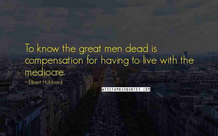 Elbert Hubbard Quotes: To know the great men dead is compensation for having to live with the mediocre.