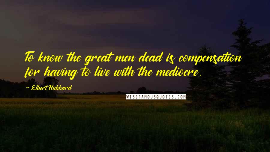Elbert Hubbard Quotes: To know the great men dead is compensation for having to live with the mediocre.