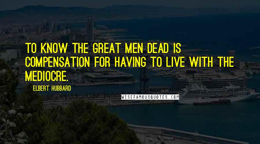 Elbert Hubbard Quotes: To know the great men dead is compensation for having to live with the mediocre.