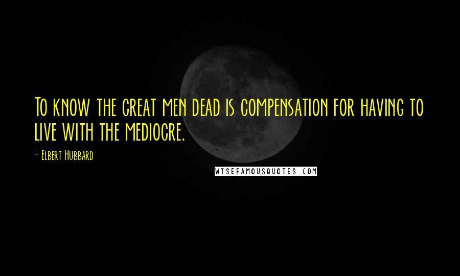 Elbert Hubbard Quotes: To know the great men dead is compensation for having to live with the mediocre.