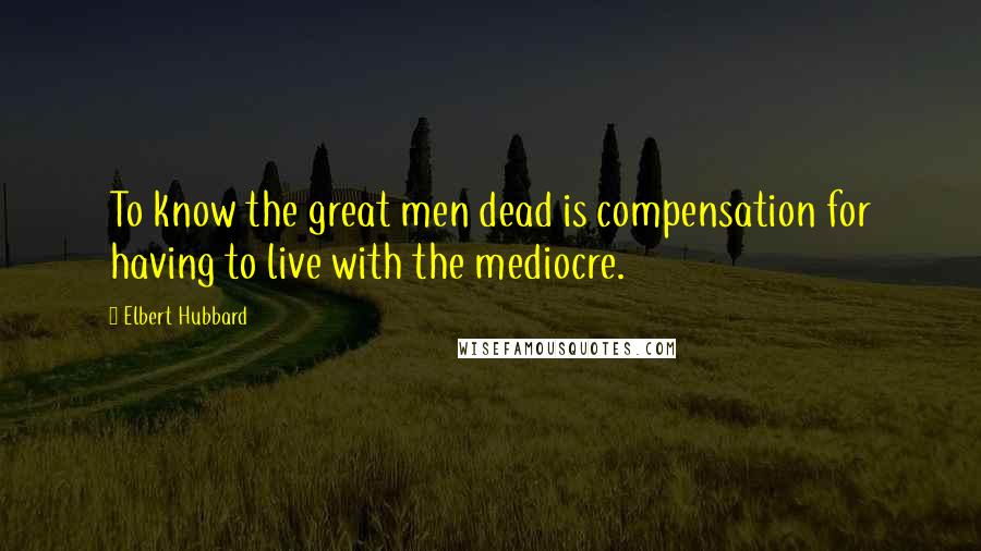 Elbert Hubbard Quotes: To know the great men dead is compensation for having to live with the mediocre.