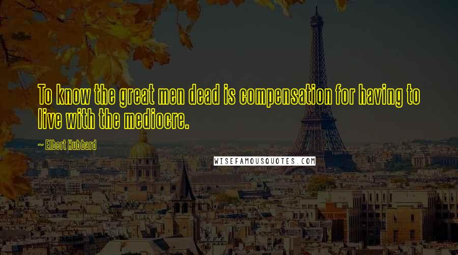 Elbert Hubbard Quotes: To know the great men dead is compensation for having to live with the mediocre.