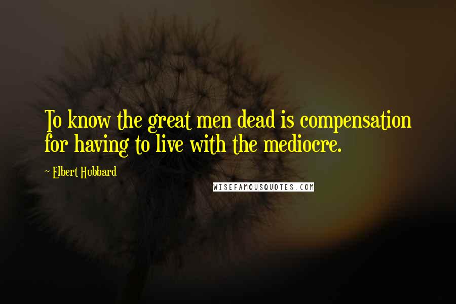 Elbert Hubbard Quotes: To know the great men dead is compensation for having to live with the mediocre.