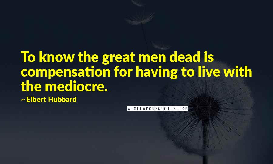 Elbert Hubbard Quotes: To know the great men dead is compensation for having to live with the mediocre.