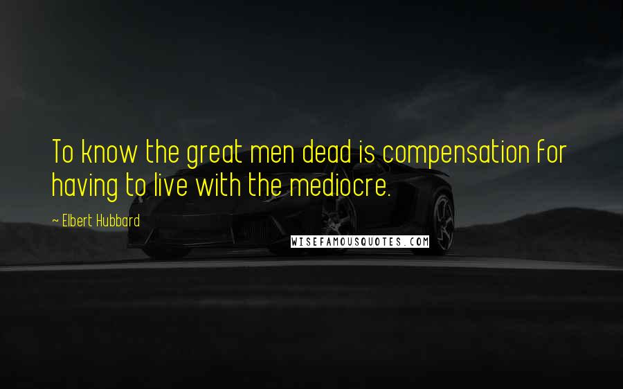 Elbert Hubbard Quotes: To know the great men dead is compensation for having to live with the mediocre.