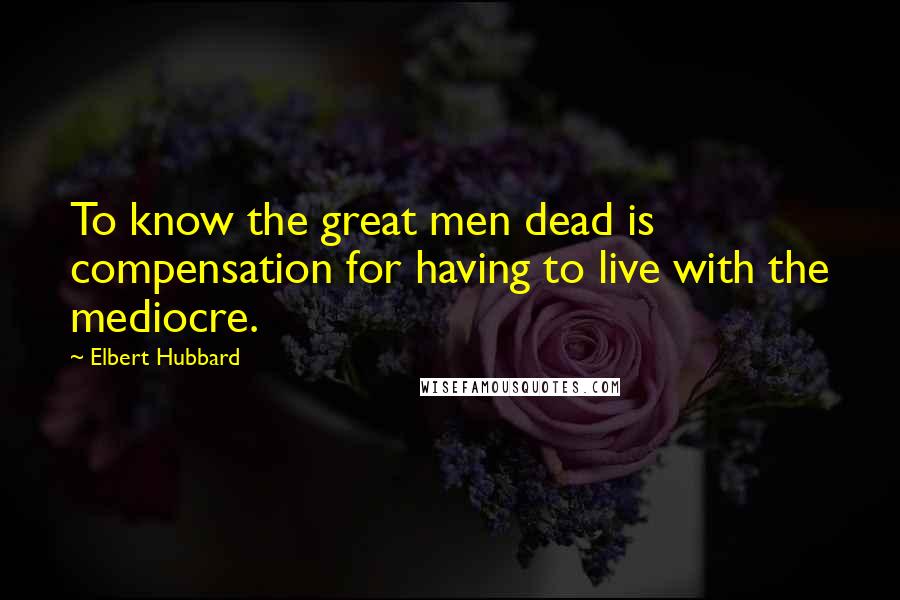 Elbert Hubbard Quotes: To know the great men dead is compensation for having to live with the mediocre.